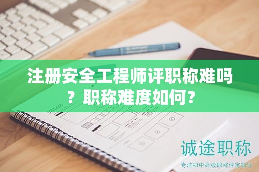 注冊安全工程師評職稱難嗎？職稱難度如何？