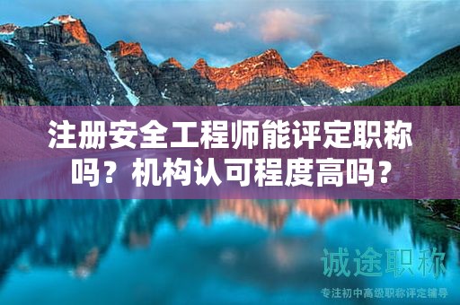 注冊安全工程師能評定職稱嗎？機(jī)構(gòu)認(rèn)可程度高嗎？