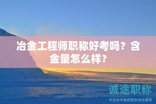 冶金工程師職稱好考嗎？含金量怎么樣？