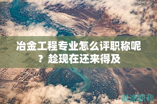 冶金工程專(zhuān)業(yè)怎么評(píng)職稱(chēng)呢？趁現(xiàn)在還來(lái)得及