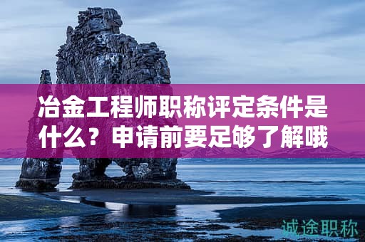 冶金工程師職稱評定條件是什么？申請前要足夠了解哦