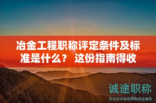 冶金工程職稱評定條件及標準是什么？ 這份指南得收下
