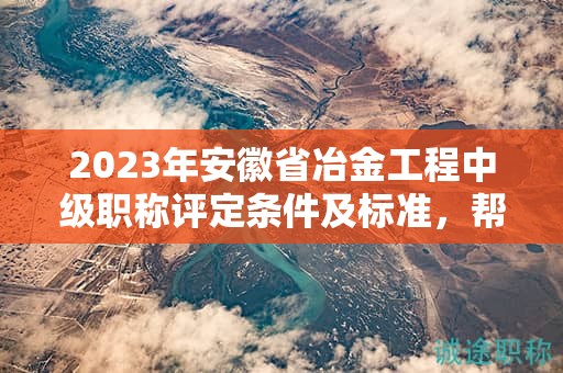 2023年安徽省冶金工程中級職稱評定條件及標(biāo)準(zhǔn)，幫你整理好了