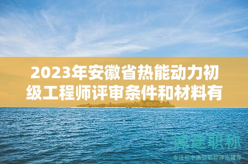 2023年安徽省熱能動(dòng)力初級(jí)工程師評(píng)審條件和材料有哪些？