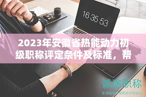 2023年安徽省熱能動力初級職稱評定條件及標準，幫你整理好了