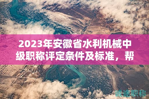 2023年安徽省水利機(jī)械中級(jí)職稱評(píng)定條件及標(biāo)準(zhǔn)，幫你整理好了