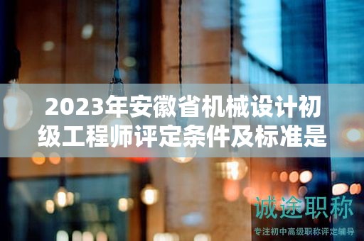 2023年安徽省機械設(shè)計初級工程師評定條件及標準是什么？