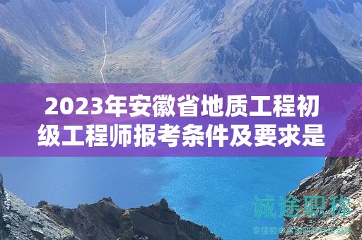 2023年安徽省地質(zhì)工程初級工程師報考條件及要求是什么？