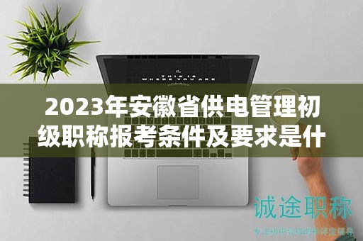 2023年安徽省供電管理初級職稱報考條件及要求是什么？