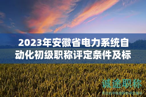 2023年安徽省電力系統(tǒng)自動化初級職稱評定條件及標(biāo)準(zhǔn)，幫你整理好了