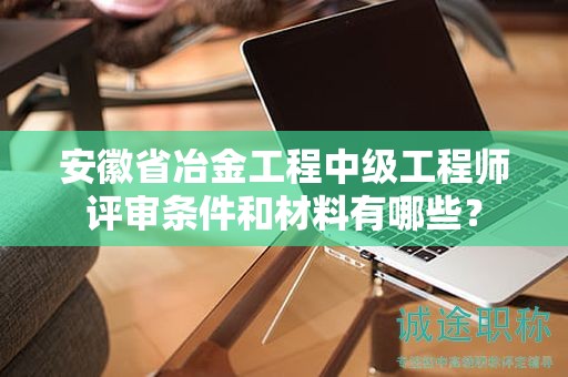安徽省冶金工程中級(jí)工程師評(píng)審條件和材料有哪些？