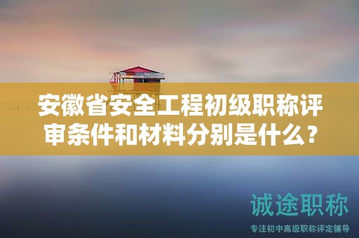 安徽省安全工程初級職稱評審條件和材料分別是什么？