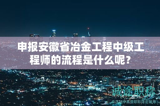 申報安徽省冶金工程中級工程師的流程是什么呢？