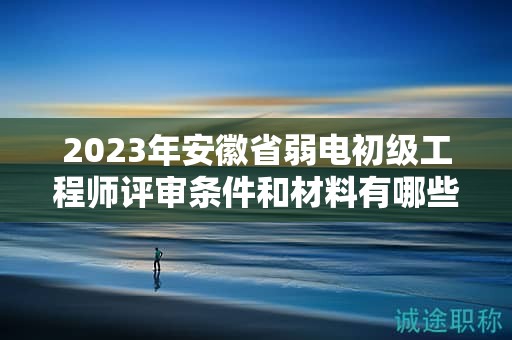 2023年安徽省弱電初級工程師評審條件和材料有哪些？