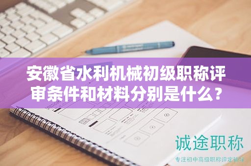 安徽省水利機械初級職稱評審條件和材料分別是什么？