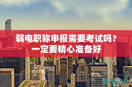 弱電職稱申報需要考試嗎？一定要精心準(zhǔn)備好