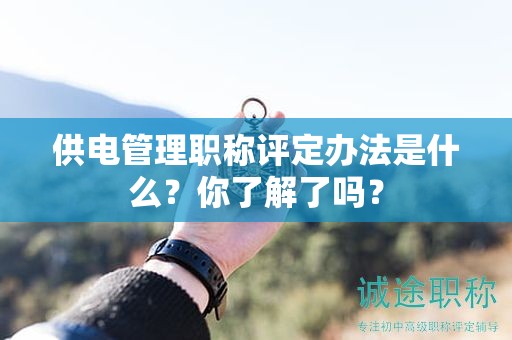 供電管理職稱評定辦法是什么？你了解了嗎？