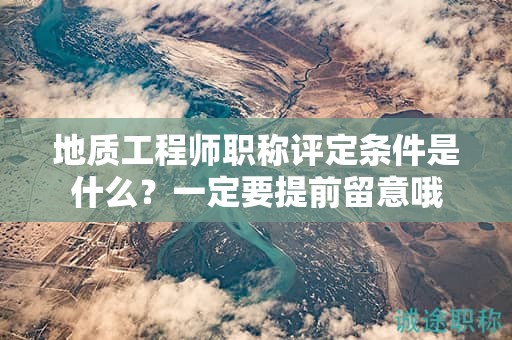 地質(zhì)工程師職稱評定條件是什么？一定要提前留意哦