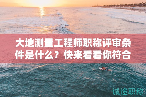 大地測量工程師職稱評審條件是什么？快來看看你符合了嗎？