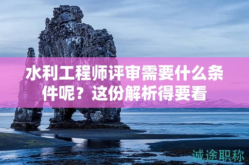 水利工程師評(píng)審需要什么條件呢？這份解析得要看