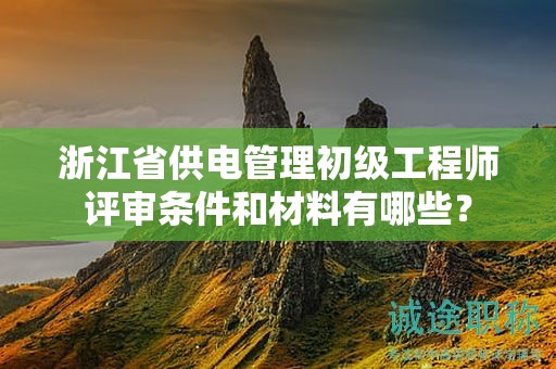 浙江省供電管理初級工程師評審條件和材料有哪些？