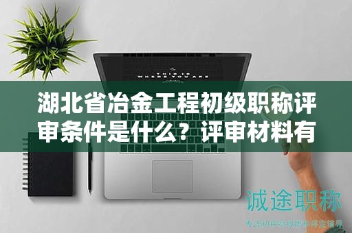 湖北省冶金工程初級(jí)職稱評(píng)審條件是什么？評(píng)審材料有哪些？
