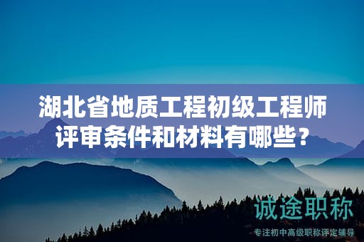 湖北省地質(zhì)工程初級(jí)工程師評(píng)審條件和材料有哪些？