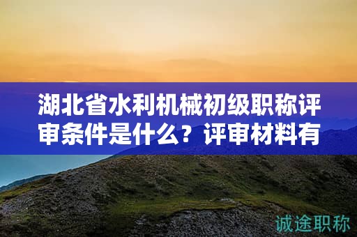 湖北省水利機(jī)械初級職稱評審條件是什么？評審材料有哪些？