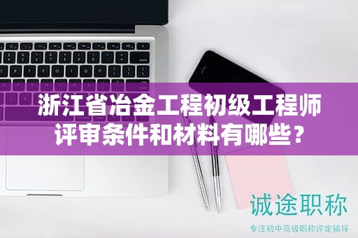 浙江省冶金工程初級(jí)工程師評(píng)審條件和材料有哪些？