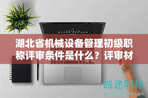 湖北省機(jī)械設(shè)備管理初級(jí)職稱評(píng)審條件是什么？評(píng)審材料有哪些？