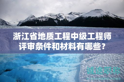 浙江省地質(zhì)工程中級(jí)工程師評(píng)審條件和材料有哪些？