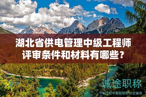湖北省供電管理中級工程師評審條件和材料有哪些？
