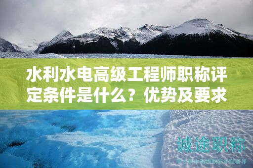 水利水電高級工程師職稱評定條件是什么？優(yōu)勢及要求來了