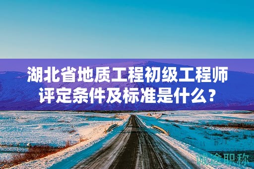 湖北省地質(zhì)工程初級工程師評定條件及標準是什么？