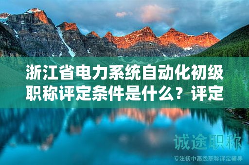 浙江省電力系統(tǒng)自動化初級職稱評定條件是什么？評定標準是什么？