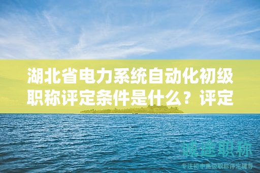 湖北省電力系統(tǒng)自動化初級職稱評定條件是什么？評定標(biāo)準(zhǔn)是什么？