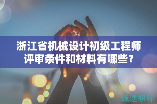 浙江省機(jī)械設(shè)計初級工程師評審條件和材料有哪些？
