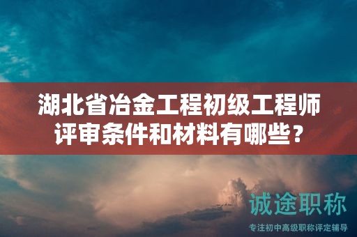 湖北省冶金工程初級工程師評審條件和材料有哪些？