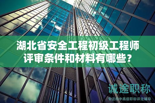 湖北省安全工程初級工程師評審條件和材料有哪些？