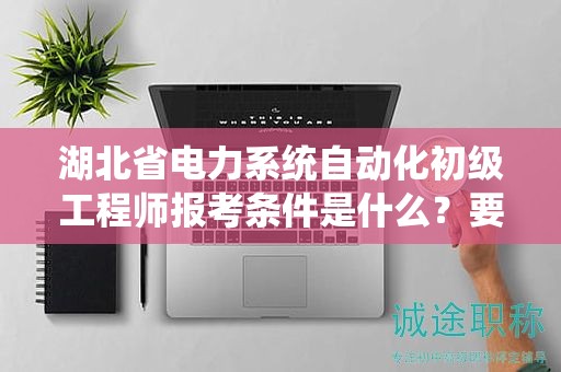 湖北省電力系統(tǒng)自動化初級工程師報考條件是什么？要求有哪些？