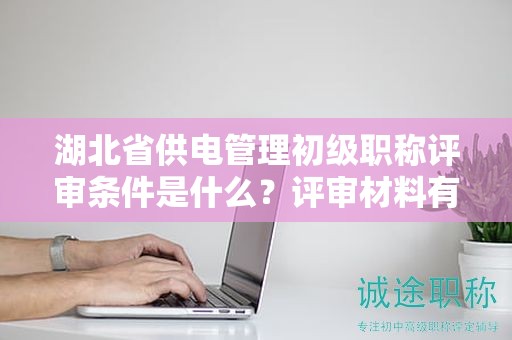湖北省供電管理初級職稱評審條件是什么？評審材料有哪些？