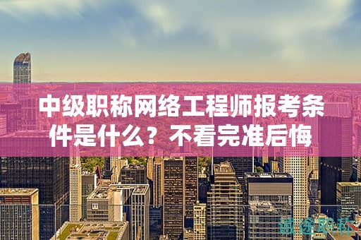 中級職稱網(wǎng)絡(luò)工程師報考條件是什么？不看完準(zhǔn)后悔