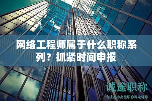 網(wǎng)絡(luò)工程師屬于什么職稱系列？抓緊時間申報