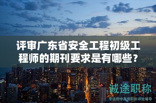 評審廣東省安全工程初級工程師的期刊要求是有哪些？