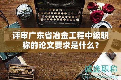 評(píng)審廣東省冶金工程中級(jí)職稱(chēng)的論文要求是什么？