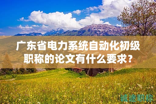 廣東省電力系統(tǒng)自動化初級職稱的論文有什么要求？