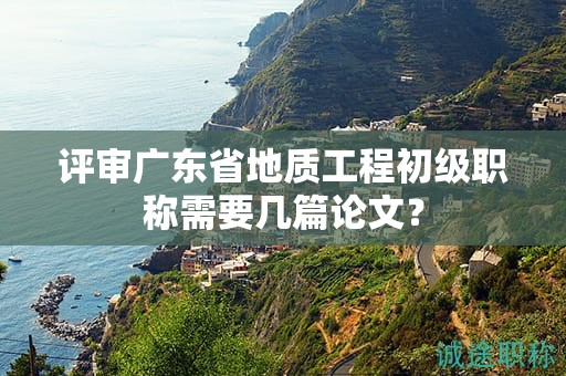 評(píng)審廣東省地質(zhì)工程初級(jí)職稱需要幾篇論文？