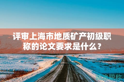 評審上海市地質(zhì)礦產(chǎn)初級職稱的論文要求是什么？