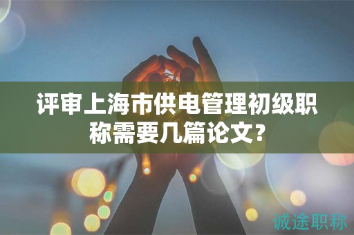 評(píng)審上海市供電管理初級(jí)職稱需要幾篇論文？