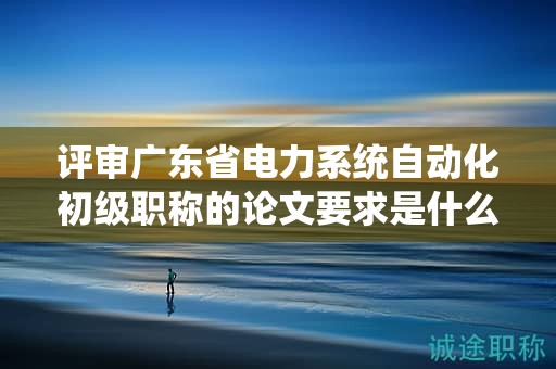 評審廣東省電力系統(tǒng)自動化初級職稱的論文要求是什么？